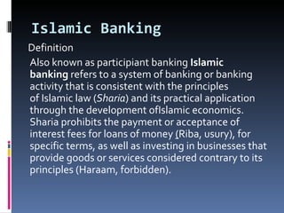 Islamic Banking Definition Also known as participiant banking  Islamic banking  refers to a system of banking or banking activity that is consistent with the principles of Islamic law ( Sharia ) and its practical application through the development ofIslamic economics. Sharia prohibits the payment or acceptance of interest fees for loans of money  ( Riba, usury), for specific terms, as well as investing in businesses that provide goods or services considered contrary to its principles (Haraam, forbidden). 
