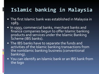 Islamic banking in Malaysia •  The ﬁrst Islamic bank was established in Malaysia in 1983. •  In 1993, commercial banks, merchant banks and ﬁnance companies begun to offer Islamic banking products and services under the Islamic Banking Scheme (IBS banks). •  The IBS banks have to separate the funds and activities of the Islamic banking transactions from the nonIslamic banking business (conventional banking). •  You can identify an Islamic bank or an IBS bank from the logo 