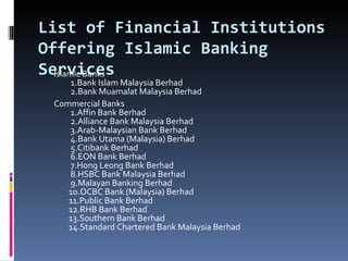 List of Financial Institutions Offering Islamic Banking Services Islamic Banks           1.Bank Islam Malaysia Berhad           2.Bank Muamalat Malaysia Berhad Commercial Banks           1.Affin Bank Berhad           2.Alliance Bank Malaysia Berhad           3.Arab-Malaysian Bank Berhad           4.Bank Utama (Malaysia) Berhad           5.Citibank Berhad           6.EON Bank Berhad           7.Hong Leong Bank Berhad           8.HSBC Bank Malaysia Berhad           9.Malayan Banking Berhad          10.OCBC Bank (Malaysia) Berhad          11.Public Bank Berhad          12.RHB Bank Berhad          13.Southern Bank Berhad          14.Standard Chartered Bank Malaysia Berhad 