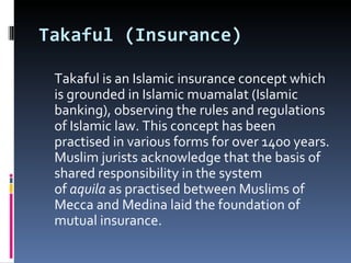Takaful (Insurance) Takaful is an Islamic insurance concept which is grounded in Islamic muamalat (Islamic banking), observing the rules and regulations of Islamic law. This concept has been practised in various forms for over 1400 years. Muslim jurists acknowledge that the basis of shared responsibility in the system of  aquila  as practised between Muslims of Mecca and Medina laid the foundation of mutual insurance. 