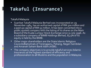 Takaful (Insurance) Takaful Malaysia Syarikat Takaful Malaysia Berhad was incorporated on 29 November 1984, has an authorised capital of RM 500 million and a paid up capital of RM 55 million. It has been converted into a public quoted company with the listing of its shares on the Main Board of the Kuala Lumpur Stock Exchange since 31 July 1996. As a subsidiary company of BIMB Holdings Berhad, 65.5% of its equity is held by the BIMB. Other major shareholders are the State Islamic Religious Councils/Baitulmals of Terengganu, Pahang, Negeri Sembilan and Amanah Saham Bank Islam (ASBI). The company objectives is to provide takaful services (Islamic Insurance) at the highest standard of efficiency and professionalism to all Muslims and the population in Malaysia.  