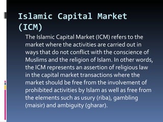 Islamic Capital Market (ICM) The Islamic Capital Market (ICM) refers to the market where the activities are carried out in ways that do not conflict with the conscience of Muslims and the religion of Islam. In other words, the ICM represents an assertion of religious law in the capital market transactions where the market should be free from the involvement of prohibited activities by Islam as well as free from the elements such as usury (riba), gambling (maisir) and ambiguity (gharar). 