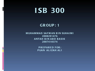 ISB 300 GROUP: 1 MUHAMMAD SAFWAN BIN SUHAIMI 2008291476 ANTAH BIN ABD BASIK 2007410374 PREPARED FOR: PUAN  ALIZAH ALI 
