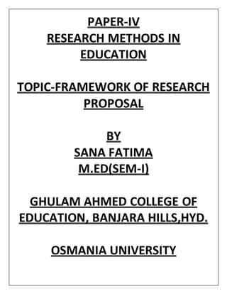 PAPER-IV
RESEARCH METHODS IN
EDUCATION
TOPIC-FRAMEWORK OF RESEARCH
PROPOSAL
BY
SANA FATIMA
M.ED(SEM-I)
GHULAM AHMED COLLEGE OF
EDUCATION, BANJARA HILLS,HYD.
OSMANIA UNIVERSITY
 