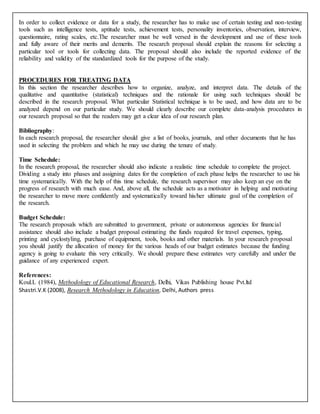 In order to collect evidence or data for a study, the researcher has to make use of certain testing and non-testing
tools such as intelligence tests, aptitude tests, achievement tests, personality inventories, observation, interview,
questionnaire, rating scales, etc.The researcher must be well versed in the development and use of these tools
and fully aware of their merits and demerits. The research proposal should explain the reasons for selecting a
particular tool or tools for collecting data. The proposal should also include the reported evidence of the
reliability and validity of the standardized tools for the purpose of the study.
PROCEDURES FOR TREATING DATA
In this section the researcher describes how to organize, analyze, and interpret data. The details of the
qualitative and quantitative (statistical) techniques and the rationale for using such techniques should be
described in the research proposal. What particular Statistical technique is to be used, and how data are to be
analyzed depend on our particular study. We should clearly describe our complete data-analysis procedures in
our research proposal so that the readers may get a clear idea of our research plan.
Bibliography:
In each research proposal, the researcher should give a list of books, journals, and other documents that he has
used in selecting the problem and which he may use during the tenure of study.
Time Schedule:
In the research proposal, the researcher should also indicate a realistic time schedule to complete the project.
Dividing a study into phases and assigning dates for the completion of each phase helps the researcher to use his
time systematically. With the help of this time schedule, the research supervisor may also keep an eye on the
progress of research with much ease. And, above all, the schedule acts as a motivator in helping and motivating
the researcher to move more confidently and systematically toward his/her ultimate goal of the completion of
the research.
Budget Schedule:
The research proposals which are submitted to government, private or autonomous agencies for financial
assistance should also include a budget proposal estimating the funds required for travel expenses, typing,
printing and cyclostyling, purchase of equipment, tools, books and other materials. In your research proposal
you should justify the allocation of money for the various heads of our budget estimates because the funding
agency is going to evaluate this very critically. We should prepare these estimates very carefully and under the
guidance of any experienced expert.
References:
Koul.L (1984), Methodology of Educational Research, Delhi, Vikas Publishing house Pvt.ltd
Shastri.V.K (2008), Research Methodology in Education, Delhi, Authors press
 