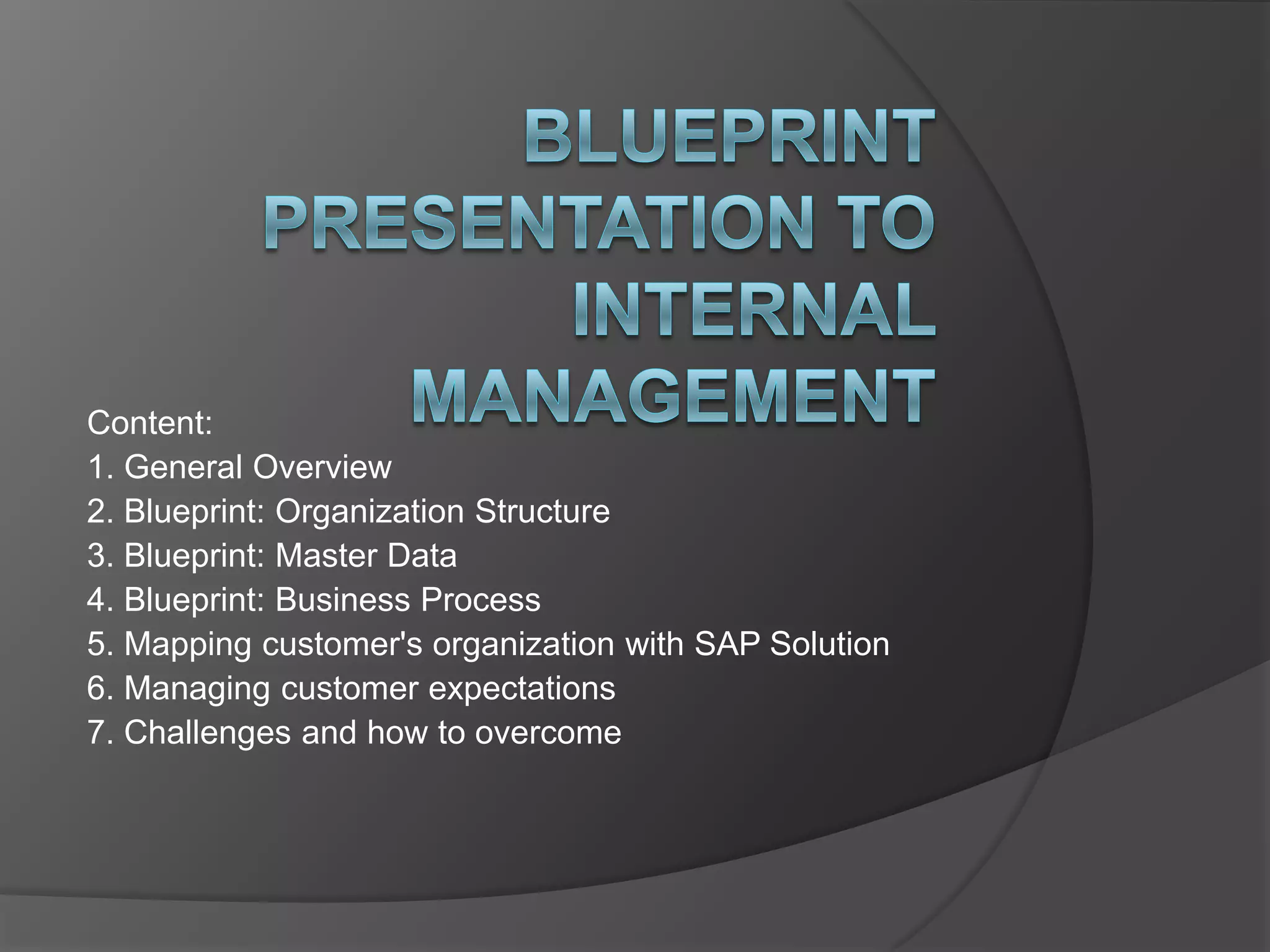Blueprint Presentation to Internal ManagementContent:1. General Overview 2. Blueprint: Organization Structure 3. Blueprint: Master Data 4. Blueprint: Business Process 5. Mapping customer's organization with SAP Solution 6. Managing customer expectations 7. Challenges and how to overcome