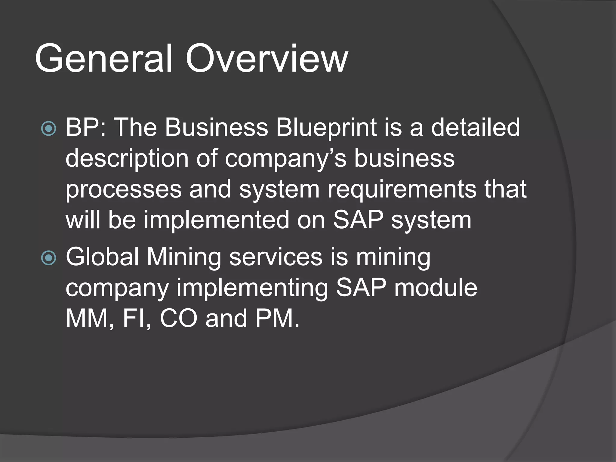 General OverviewBP: The Business Blueprint is a detailed description of company’s business processes and system requirements that will be implemented on SAP systemGlobal Mining services is mining company implementing SAP module MM, FI, CO and PM. 