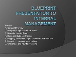 Blueprint Presentation to Internal Management Content: 1. General Overview  2. Blueprint: Organization Structure  3. Blueprint: Master Data  4. Blueprint: Business Process  5. Mapping customer's organization with SAP Solution  6. Managing customer expectations  7. Challenges and how to overcome 