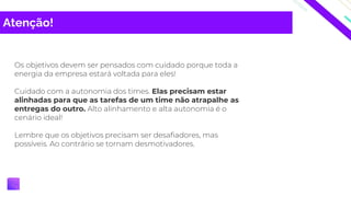 Atenção!
Os objetivos devem ser pensados com cuidado porque toda a
energia da empresa estará voltada para eles!
Cuidado com a autonomia dos times. Elas precisam estar
alinhadas para que as tarefas de um time não atrapalhe as
entregas do outro. Alto alinhamento e alta autonomia é o
cenário ideal!
Lembre que os objetivos precisam ser desafiadores, mas
possíveis. Ao contrário se tornam desmotivadores.
 