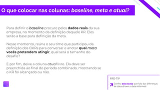 O que colocar nas colunas: baseline, meta e atual?
Para definir o baseline procure pelos dados reais da sua
empresa, no momento da definição daquele KR. Eles
serão a base para definição da meta.
Nesse momento, reúna o seu time que participou da
definição dos OKRs para conversar e anotar qual meta
vocês pretendem atingir, qual será o tamanho do
desafio?
E por fim, deixe a coluna atual livre. Ela deve ser
preenchida ao final do período combinado, mostrando se
o KR foi alcançado ou não.
PRO-TIP
Confira este texto que fala das diferenças
de data-driven e data-informed
 
