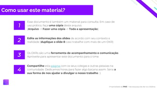 Como usar este material?
Esse documento é também um material para consulta. Em caso de
uso prático, faça uma cópia deste arquivo.
(Arquivo -> Fazer uma cópia -> Toda a apresentação)
1
Edite as informações dos slides de acordo com seu contexto e
realidade (duplique o slide 8 caso trabalhe com mais de um OKR)
2
Os OKRs são uma ferramenta de acompanhamento e comunicação.
Aproveite para apresentar este documento para o time.
3
Compartilhe esta página com os seus colegas e outras pessoas na
comunidade. Dedicamos horas para fazer algo bacana assim. Seria a
sua forma de nos ajudar a divulgar o nosso trabalho. :)
4
Propriedade da PM3 - não esqueça de dar os créditos.
 