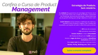 Propriedade da PM3 - não esqueça de dar os créditos.
Confira o Curso de Product
Management
Estratégia de Produto.
Sem mistério.
No módulo 3 te guiaremos em estratégia de Produto de A
a Z, mostrando como criar a visão do Produto, e passando
por Roadmap, técnicas de priorização, release planning,
uso de growth hacking para atingir objetivos e muito mais.
André Silveira vai do contexto e definição das métricas,
equilíbrio entre Produto e negócio, até a análise dos
resultados, percepções de valor e exercícios para praticar.
+ 40 horas de conteúdo
+19 instrutores renomados
Acesso vitalício à maior comunidade
de Produto do Brasil com +6.000 pessoas
Acesso a vagas da área de Produto e benefícios
exclusivos para alunos
Veja cases reais de grandes empresas como:
Revelo, PicPay, Booking.com, OLX e outras
baixe a ementa completa!
 