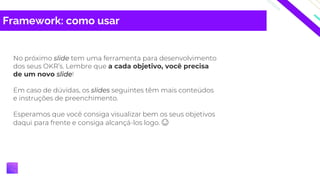 Framework: como usar
No próximo slide tem uma ferramenta para desenvolvimento
dos seus OKR’s. Lembre que a cada objetivo, você precisa
de um novo slide!
Em caso de dúvidas, os slides seguintes têm mais conteúdos
e instruções de preenchimento.
Esperamos que você consiga visualizar bem os seus objetivos
daqui para frente e consiga alcançá-los logo. 😊
 