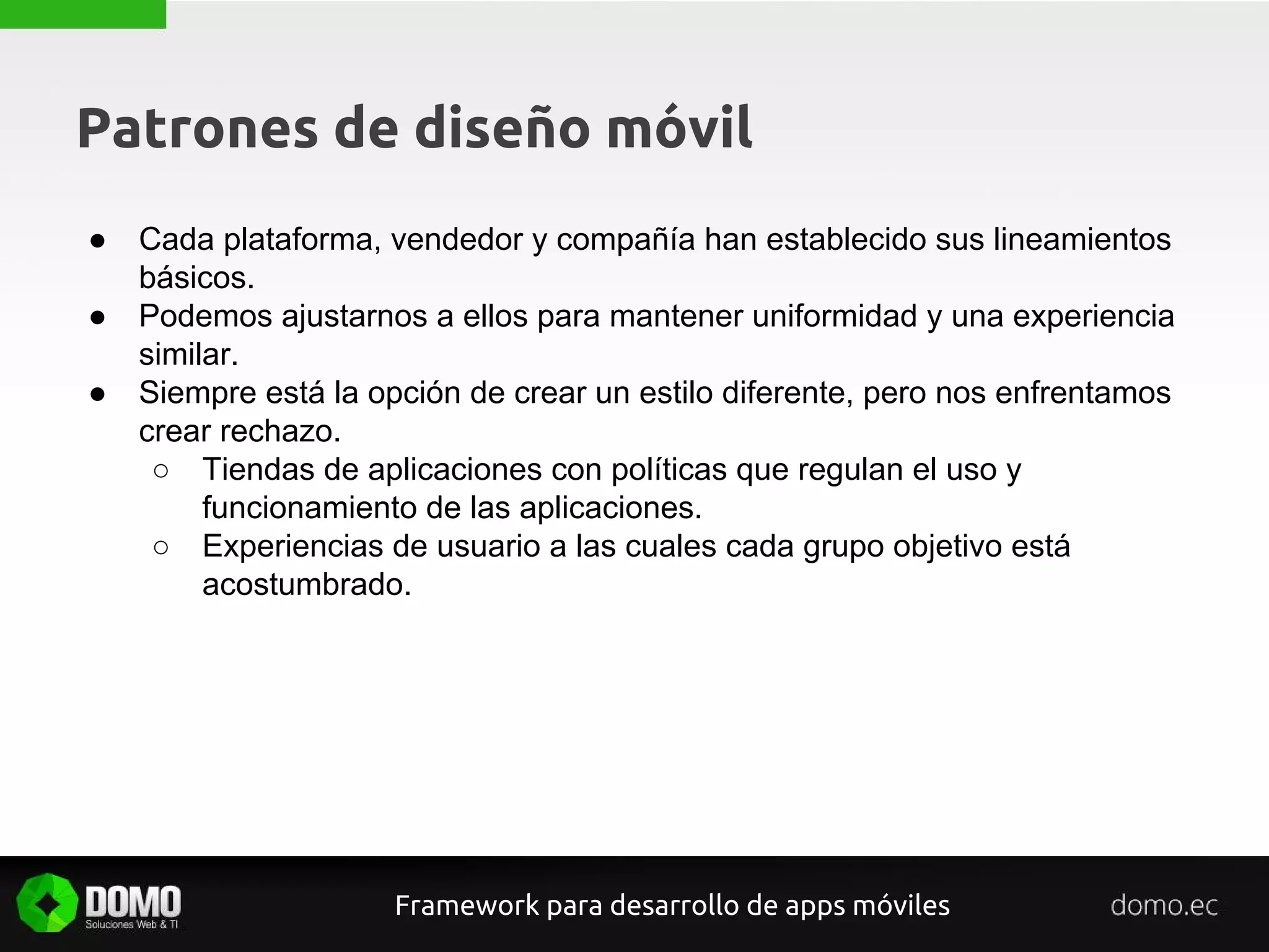 Patrones de diseño móvil
● Cada plataforma, vendedor y compañía han establecido sus lineamientos
básicos.
● Podemos ajustarnos a ellos para mantener uniformidad y una experiencia
similar.
● Siempre está la opción de crear un estilo diferente, pero nos enfrentamos
crear rechazo.
○ Tiendas de aplicaciones con políticas que regulan el uso y
funcionamiento de las aplicaciones.
○ Experiencias de usuario a las cuales cada grupo objetivo está
acostumbrado.
Framework para desarrollo de apps móviles
 