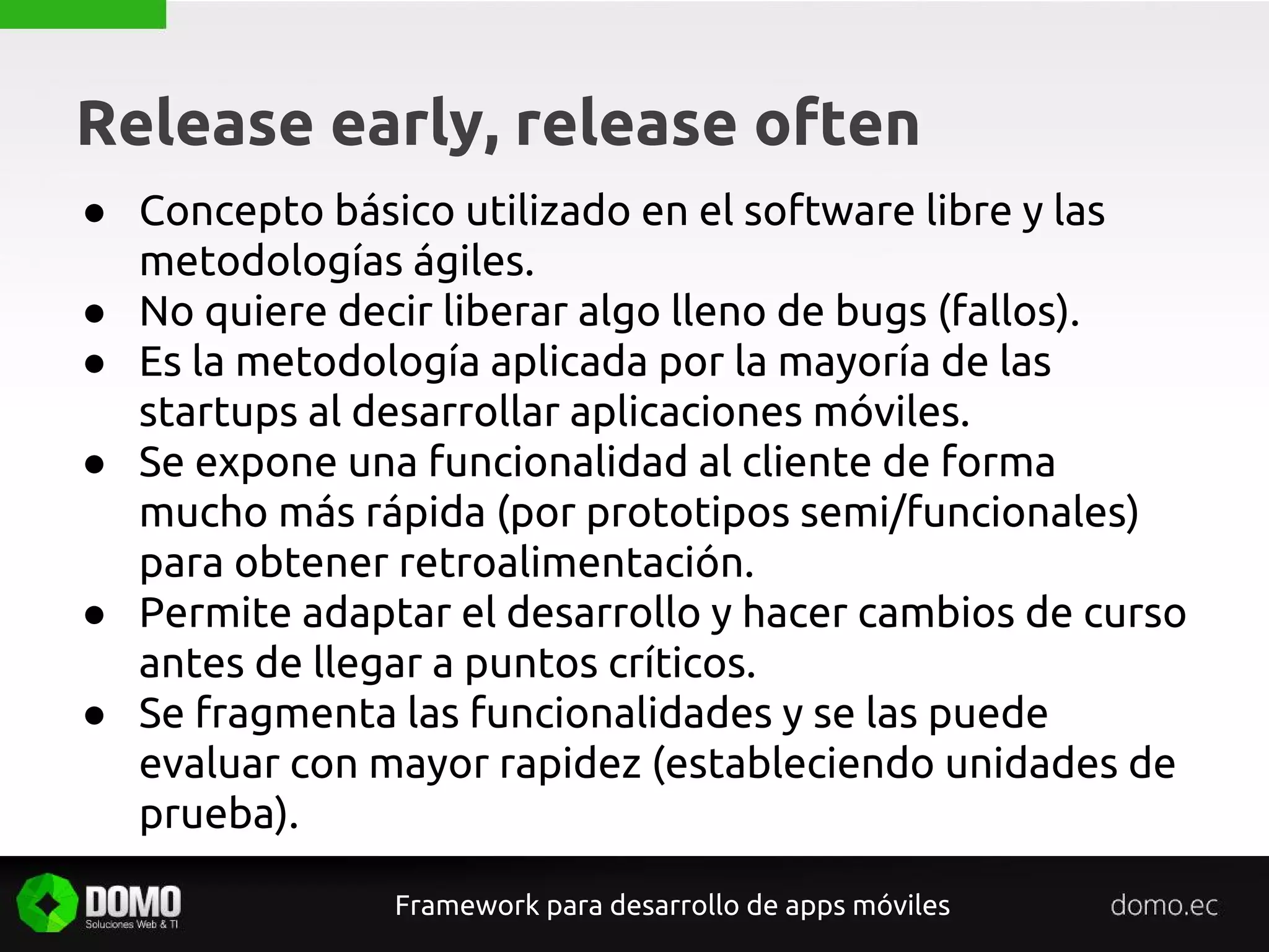 Release early, release often
Framework para desarrollo de apps móviles
● Concepto básico utilizado en el software libre y las
metodologías ágiles.
● No quiere decir liberar algo lleno de bugs (fallos).
● Es la metodología aplicada por la mayoría de las
startups al desarrollar aplicaciones móviles.
● Se expone una funcionalidad al cliente de forma
mucho más rápida (por prototipos semi/funcionales)
para obtener retroalimentación.
● Permite adaptar el desarrollo y hacer cambios de curso
antes de llegar a puntos críticos.
● Se fragmenta las funcionalidades y se las puede
evaluar con mayor rapidez (estableciendo unidades de
prueba).
 