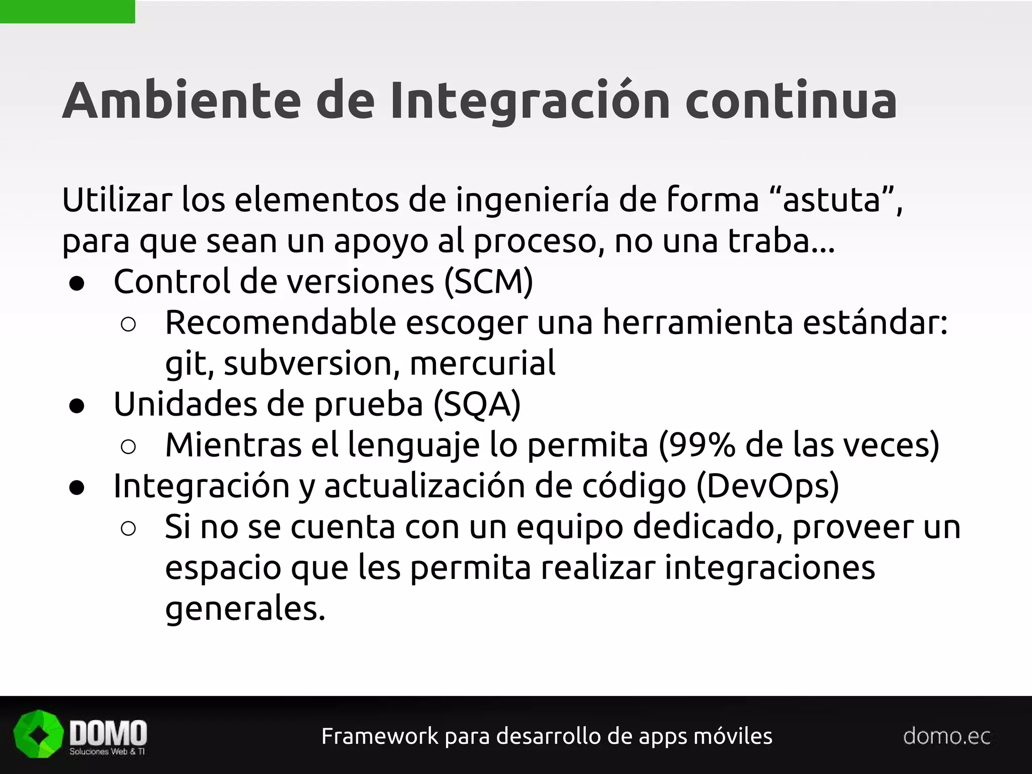 Ambiente de Integración continua
Framework para desarrollo de apps móviles
Utilizar los elementos de ingeniería de forma “astuta”,
para que sean un apoyo al proceso, no una traba...
● Control de versiones (SCM)
○ Recomendable escoger una herramienta estándar:
git, subversion, mercurial
● Unidades de prueba (SQA)
○ Mientras el lenguaje lo permita (99% de las veces)
● Integración y actualización de código (DevOps)
○ Si no se cuenta con un equipo dedicado, proveer un
espacio que les permita realizar integraciones
generales.
 