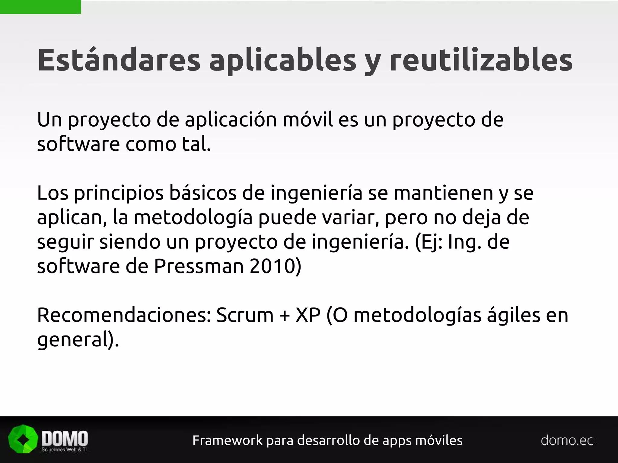 Estándares aplicables y reutilizables
Framework para desarrollo de apps móviles
Un proyecto de aplicación móvil es un proyecto de
software como tal.
Los principios básicos de ingeniería se mantienen y se
aplican, la metodología puede variar, pero no deja de
seguir siendo un proyecto de ingeniería. (Ej: Ing. de
software de Pressman 2010)
Recomendaciones: Scrum + XP (O metodologías ágiles en
general).
 