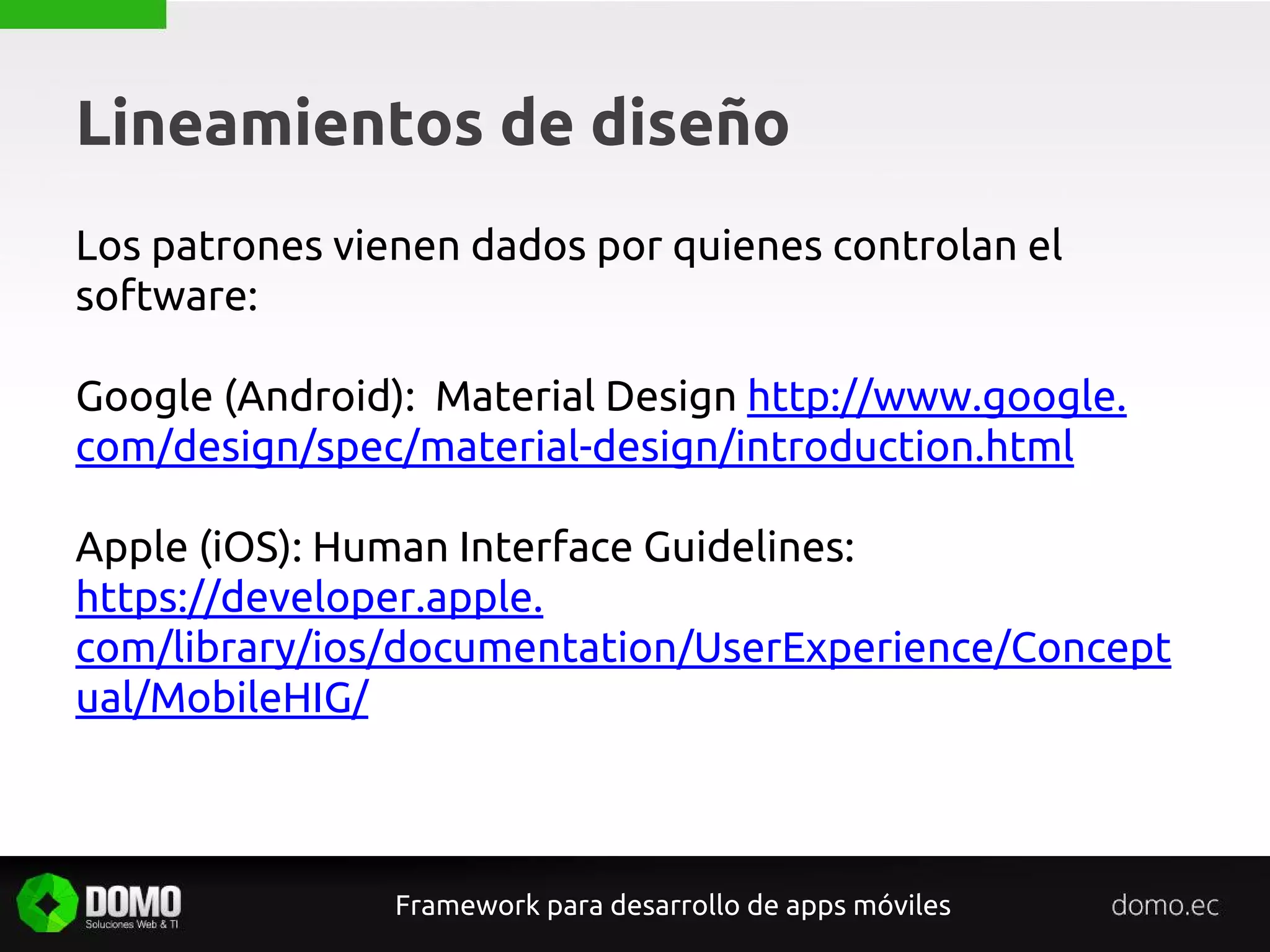 Lineamientos de diseño
Framework para desarrollo de apps móviles
Los patrones vienen dados por quienes controlan el
software:
Google (Android): Material Design http://www.google.
com/design/spec/material-design/introduction.html
Apple (iOS): Human Interface Guidelines:
https://developer.apple.
com/library/ios/documentation/UserExperience/Concept
ual/MobileHIG/
 