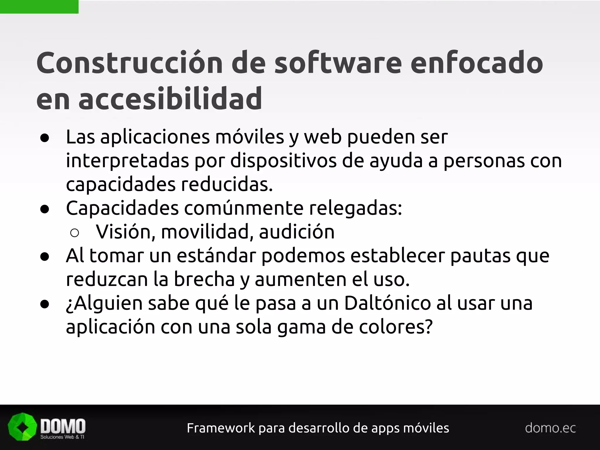 Construcción de software enfocado
en accesibilidad
Framework para desarrollo de apps móviles
● Las aplicaciones móviles y web pueden ser
interpretadas por dispositivos de ayuda a personas con
capacidades reducidas.
● Capacidades comúnmente relegadas:
○ Visión, movilidad, audición
● Al tomar un estándar podemos establecer pautas que
reduzcan la brecha y aumenten el uso.
● ¿Alguien sabe qué le pasa a un Daltónico al usar una
aplicación con una sola gama de colores?
 