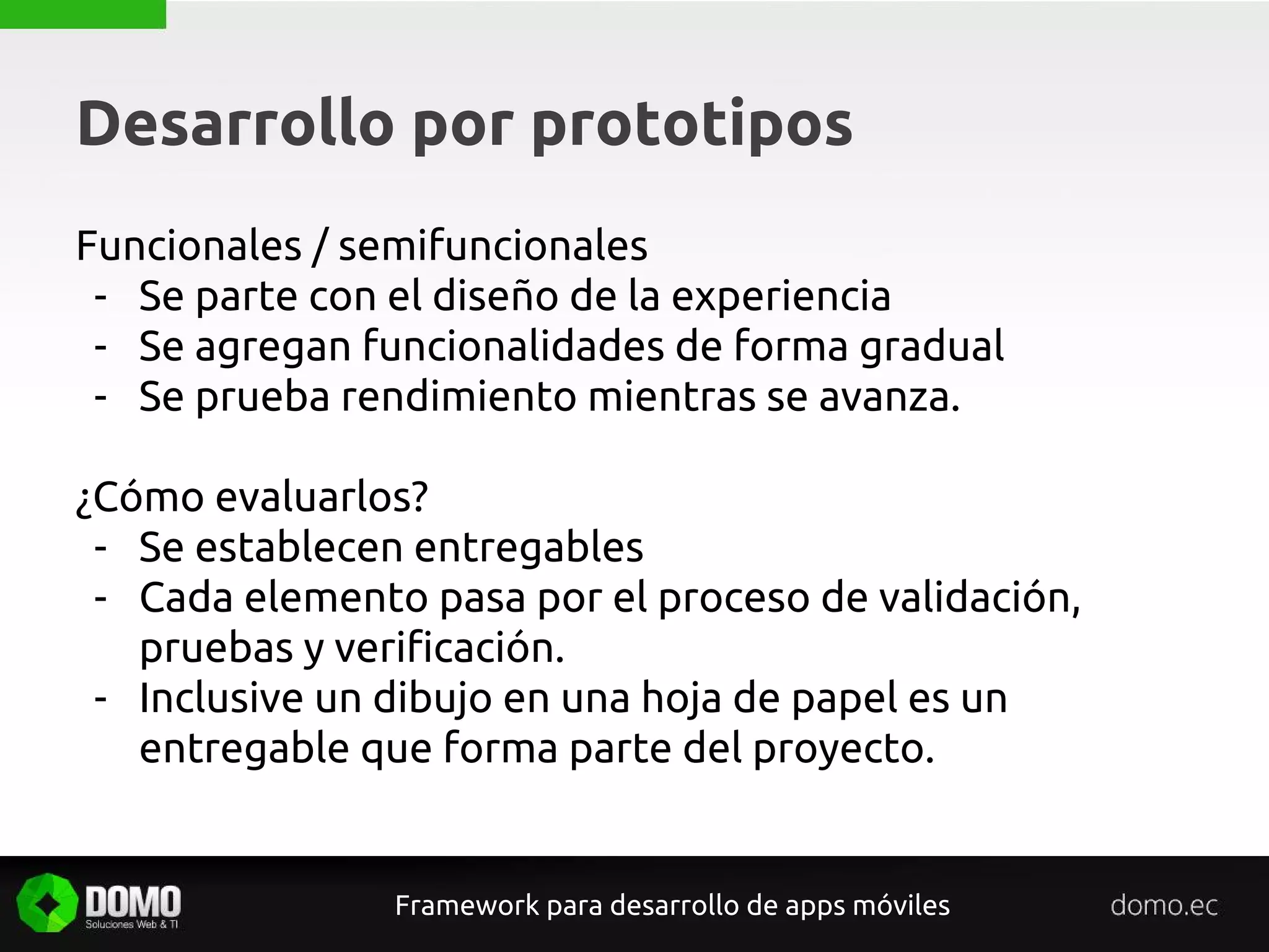 Desarrollo por prototipos
Framework para desarrollo de apps móviles
Funcionales / semifuncionales
- Se parte con el diseño de la experiencia
- Se agregan funcionalidades de forma gradual
- Se prueba rendimiento mientras se avanza.
¿Cómo evaluarlos?
- Se establecen entregables
- Cada elemento pasa por el proceso de validación,
pruebas y verificación.
- Inclusive un dibujo en una hoja de papel es un
entregable que forma parte del proyecto.
 