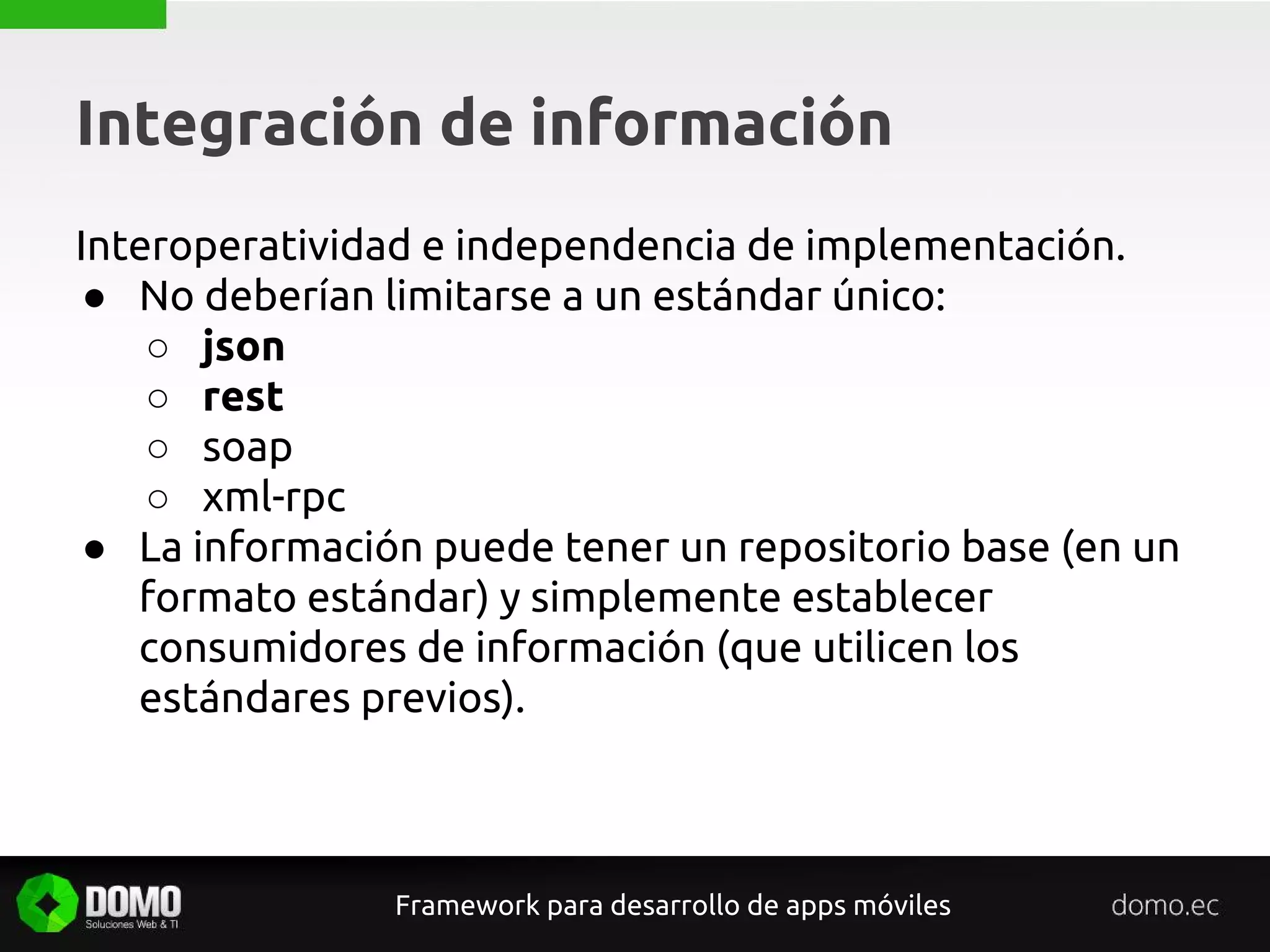 Integración de información
Framework para desarrollo de apps móviles
Interoperatividad e independencia de implementación.
● No deberían limitarse a un estándar único:
○ json
○ rest
○ soap
○ xml-rpc
● La información puede tener un repositorio base (en un
formato estándar) y simplemente establecer
consumidores de información (que utilicen los
estándares previos).
 