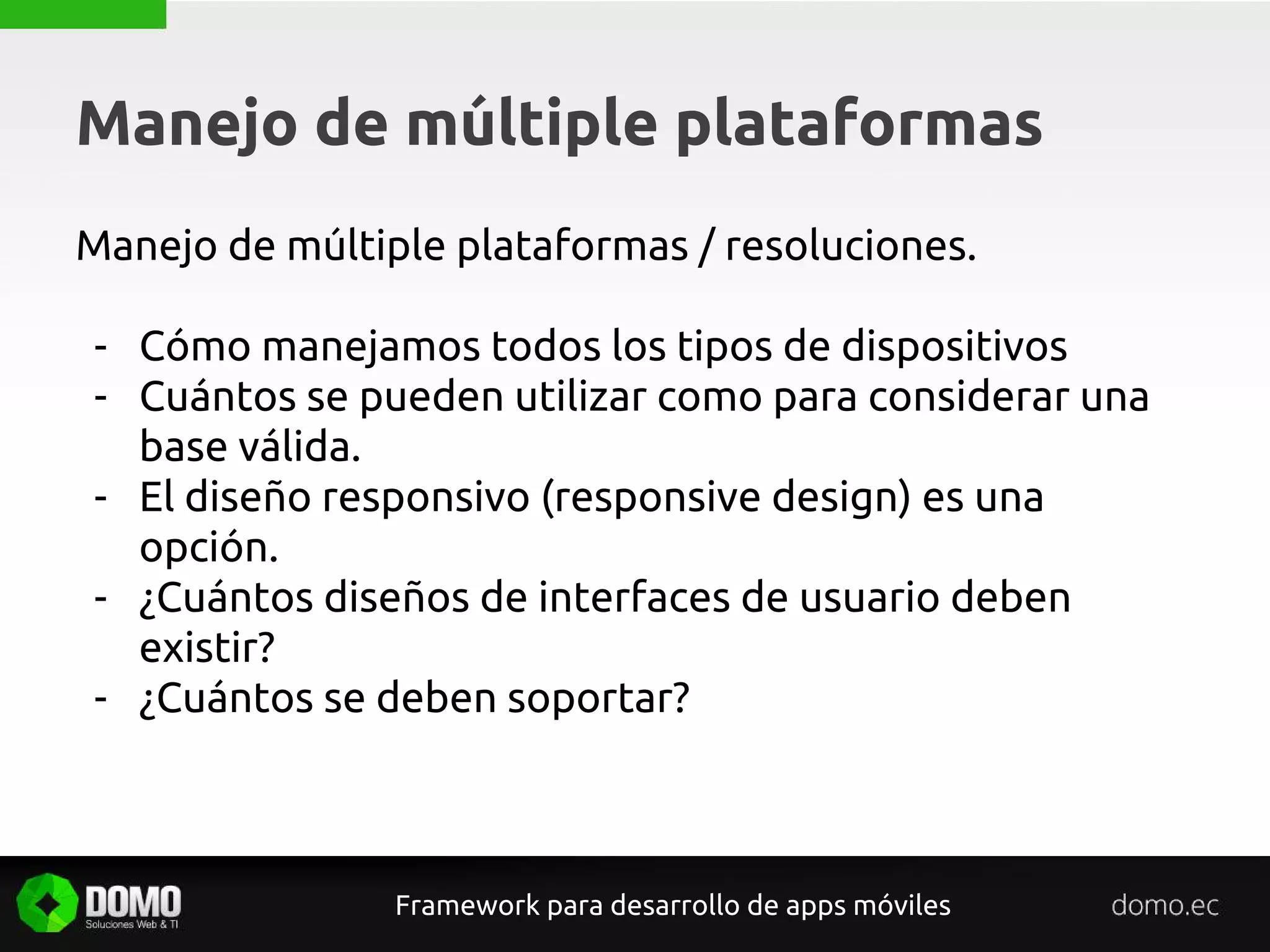 Manejo de múltiple plataformas
Framework para desarrollo de apps móviles
Manejo de múltiple plataformas / resoluciones.
- Cómo manejamos todos los tipos de dispositivos
- Cuántos se pueden utilizar como para considerar una
base válida.
- El diseño responsivo (responsive design) es una
opción.
- ¿Cuántos diseños de interfaces de usuario deben
existir?
- ¿Cuántos se deben soportar?
 