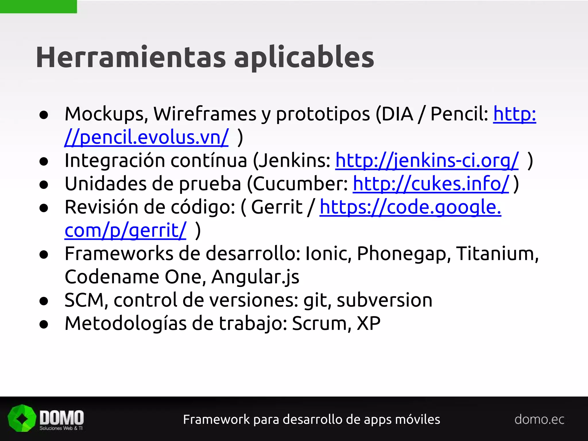 Herramientas aplicables
Framework para desarrollo de apps móviles
● Mockups, Wireframes y prototipos (DIA / Pencil: http:
//pencil.evolus.vn/ )
● Integración contínua (Jenkins: http://jenkins-ci.org/ )
● Unidades de prueba (Cucumber: http://cukes.info/ )
● Revisión de código: ( Gerrit / https://code.google.
com/p/gerrit/ )
● Frameworks de desarrollo: Ionic, Phonegap, Titanium,
Codename One, Angular.js
● SCM, control de versiones: git, subversion
● Metodologías de trabajo: Scrum, XP
 