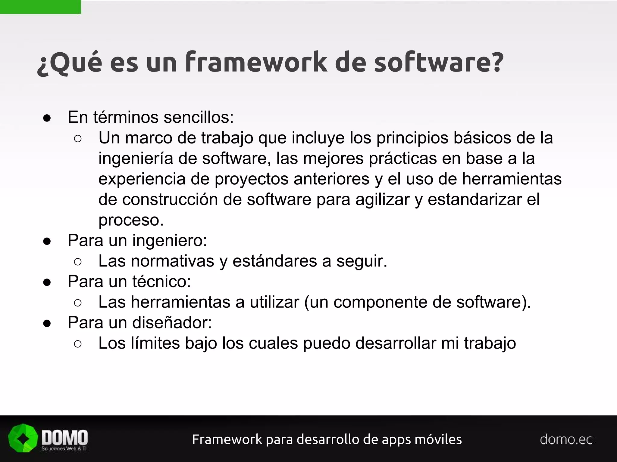 ¿Qué es un framework de software?
● En términos sencillos:
○ Un marco de trabajo que incluye los principios básicos de la
ingeniería de software, las mejores prácticas en base a la
experiencia de proyectos anteriores y el uso de herramientas
de construcción de software para agilizar y estandarizar el
proceso.
● Para un ingeniero:
○ Las normativas y estándares a seguir.
● Para un técnico:
○ Las herramientas a utilizar (un componente de software).
● Para un diseñador:
○ Los límites bajo los cuales puedo desarrollar mi trabajo
Framework para desarrollo de apps móviles
 