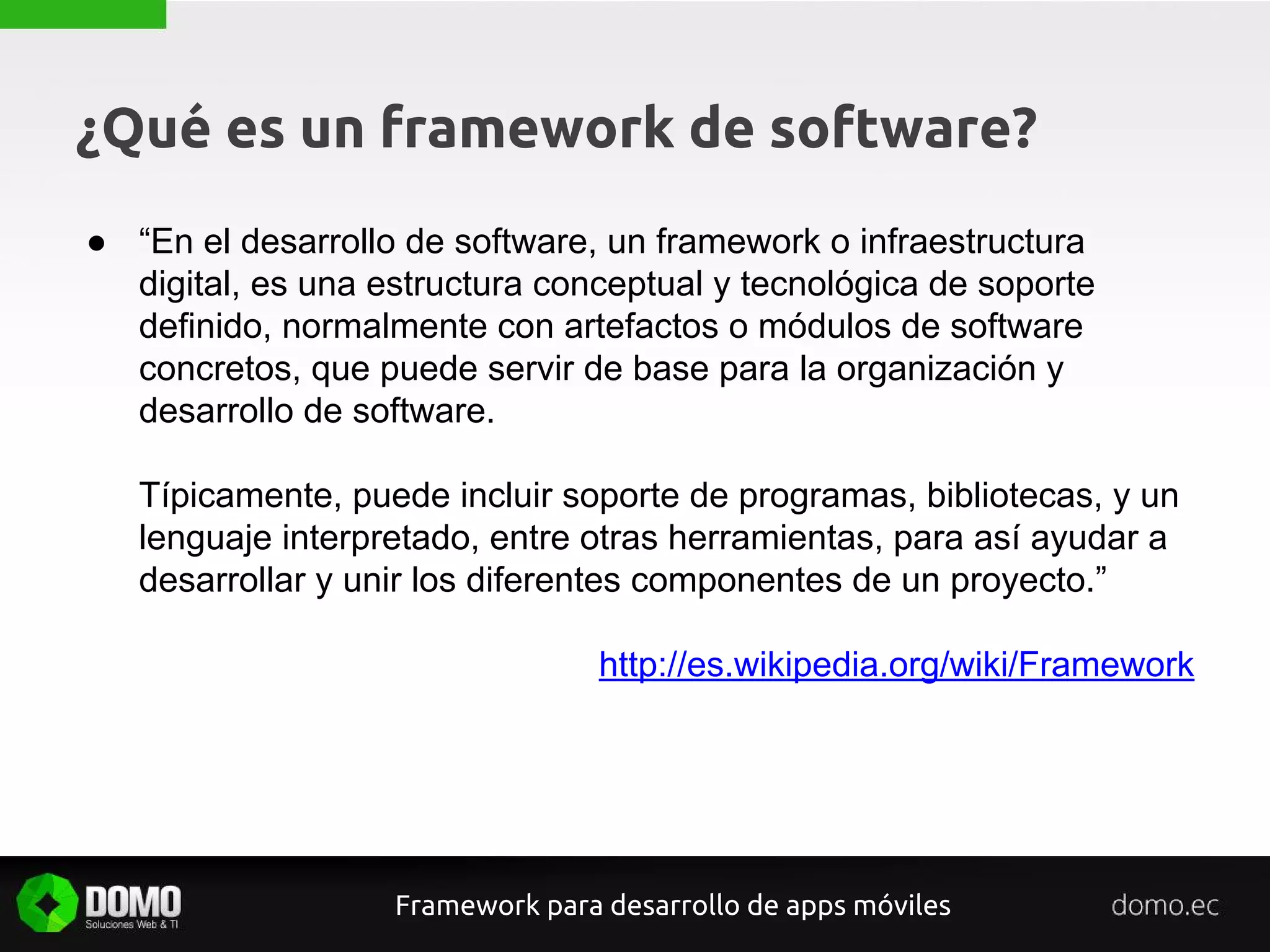 ¿Qué es un framework de software?
● “En el desarrollo de software, un framework o infraestructura
digital, es una estructura conceptual y tecnológica de soporte
definido, normalmente con artefactos o módulos de software
concretos, que puede servir de base para la organización y
desarrollo de software.
Típicamente, puede incluir soporte de programas, bibliotecas, y un
lenguaje interpretado, entre otras herramientas, para así ayudar a
desarrollar y unir los diferentes componentes de un proyecto.”
http://es.wikipedia.org/wiki/Framework
Framework para desarrollo de apps móviles
 