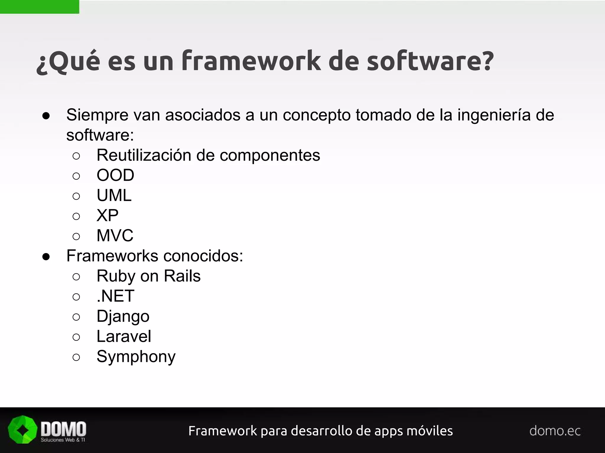 ¿Qué es un framework de software?
● Siempre van asociados a un concepto tomado de la ingeniería de
software:
○ Reutilización de componentes
○ OOD
○ UML
○ XP
○ MVC
● Frameworks conocidos:
○ Ruby on Rails
○ .NET
○ Django
○ Laravel
○ Symphony
Framework para desarrollo de apps móviles
 