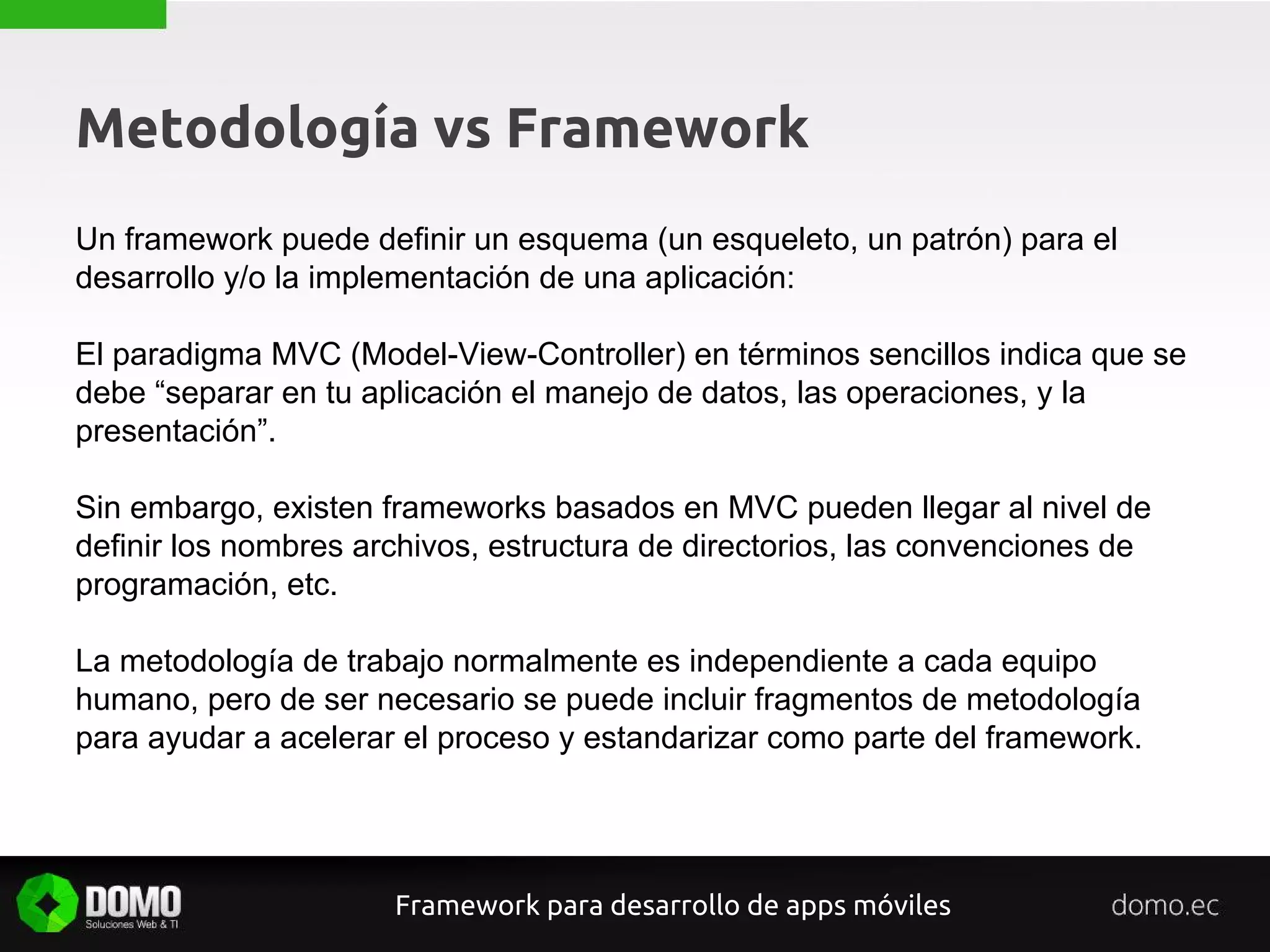Metodología vs Framework
Un framework puede definir un esquema (un esqueleto, un patrón) para el
desarrollo y/o la implementación de una aplicación:
El paradigma MVC (Model-View-Controller) en términos sencillos indica que se
debe “separar en tu aplicación el manejo de datos, las operaciones, y la
presentación”.
Sin embargo, existen frameworks basados en MVC pueden llegar al nivel de
definir los nombres archivos, estructura de directorios, las convenciones de
programación, etc.
La metodología de trabajo normalmente es independiente a cada equipo
humano, pero de ser necesario se puede incluir fragmentos de metodología
para ayudar a acelerar el proceso y estandarizar como parte del framework.
Framework para desarrollo de apps móviles
 