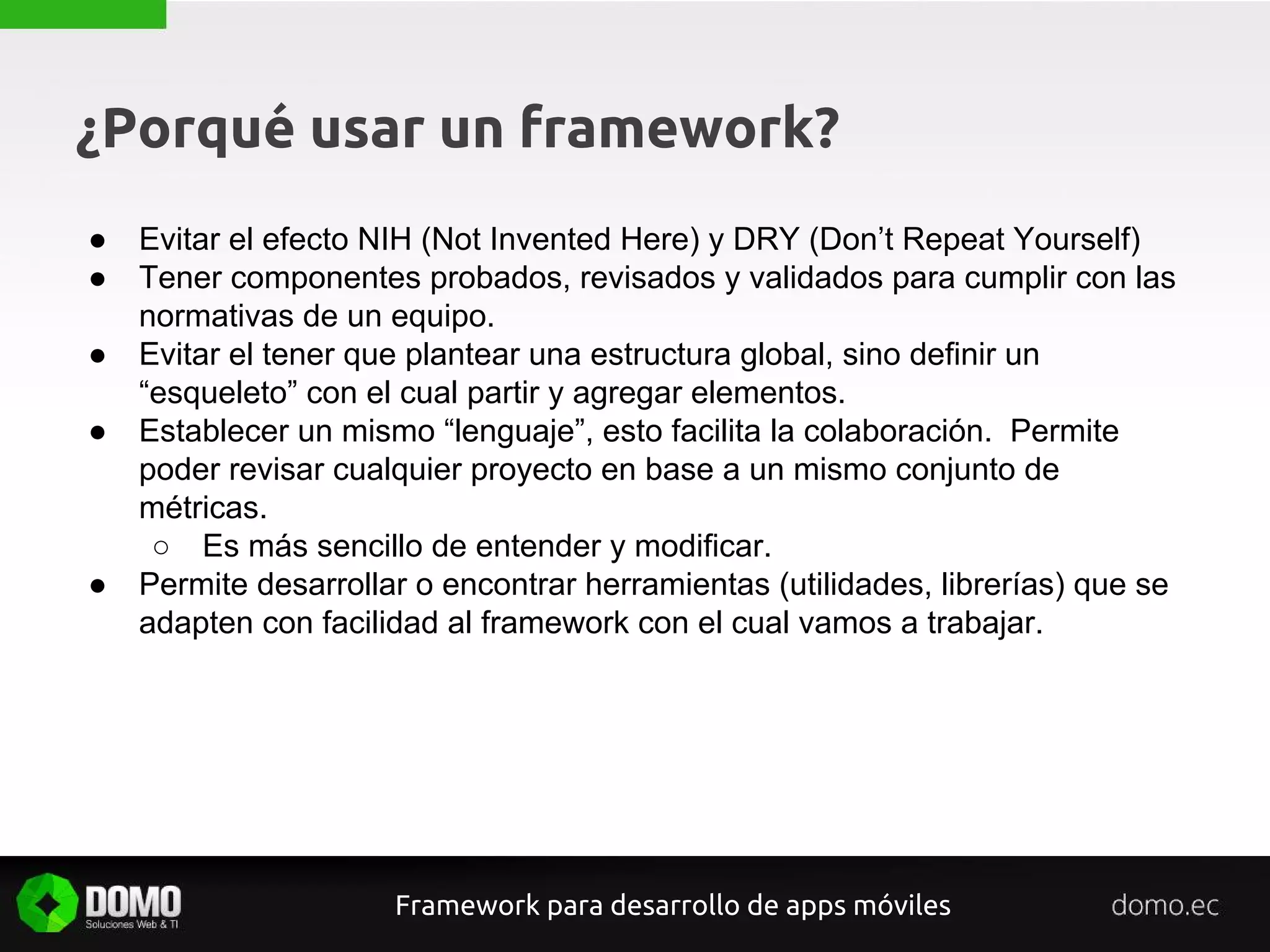 ¿Porqué usar un framework?
● Evitar el efecto NIH (Not Invented Here) y DRY (Don’t Repeat Yourself)
● Tener componentes probados, revisados y validados para cumplir con las
normativas de un equipo.
● Evitar el tener que plantear una estructura global, sino definir un
“esqueleto” con el cual partir y agregar elementos.
● Establecer un mismo “lenguaje”, esto facilita la colaboración. Permite
poder revisar cualquier proyecto en base a un mismo conjunto de
métricas.
○ Es más sencillo de entender y modificar.
● Permite desarrollar o encontrar herramientas (utilidades, librerías) que se
adapten con facilidad al framework con el cual vamos a trabajar.
Framework para desarrollo de apps móviles
 