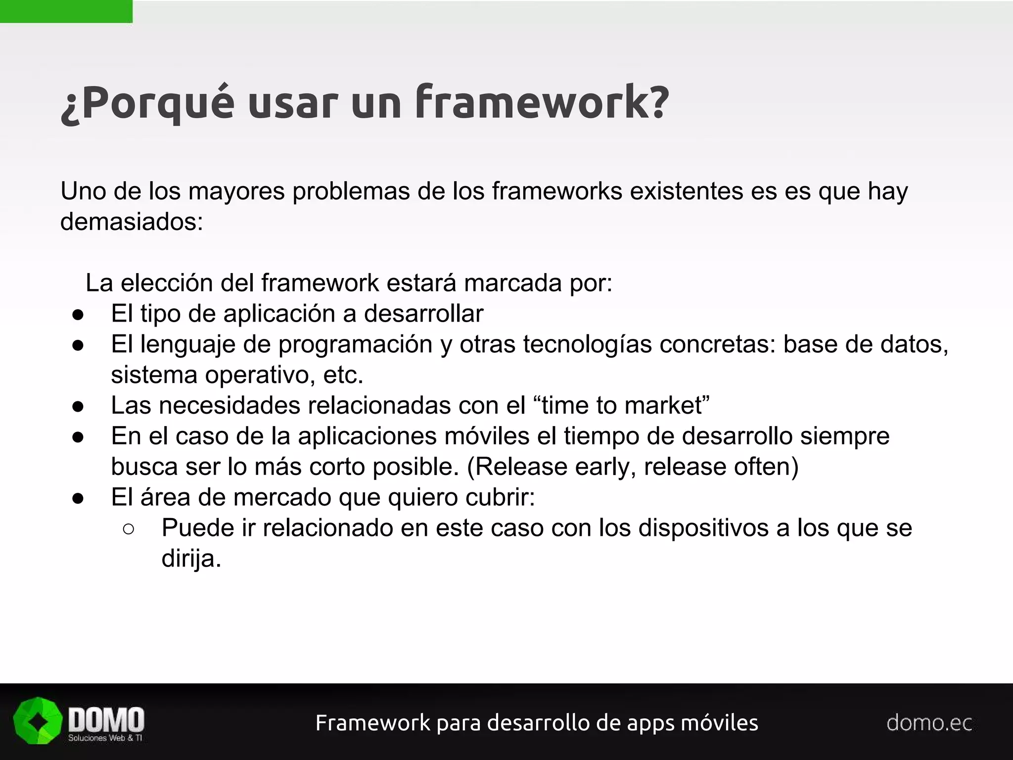 ¿Porqué usar un framework?
Uno de los mayores problemas de los frameworks existentes es es que hay
demasiados:
La elección del framework estará marcada por:
● El tipo de aplicación a desarrollar
● El lenguaje de programación y otras tecnologías concretas: base de datos,
sistema operativo, etc.
● Las necesidades relacionadas con el “time to market”
● En el caso de la aplicaciones móviles el tiempo de desarrollo siempre
busca ser lo más corto posible. (Release early, release often)
● El área de mercado que quiero cubrir:
○ Puede ir relacionado en este caso con los dispositivos a los que se
dirija.
Framework para desarrollo de apps móviles
 