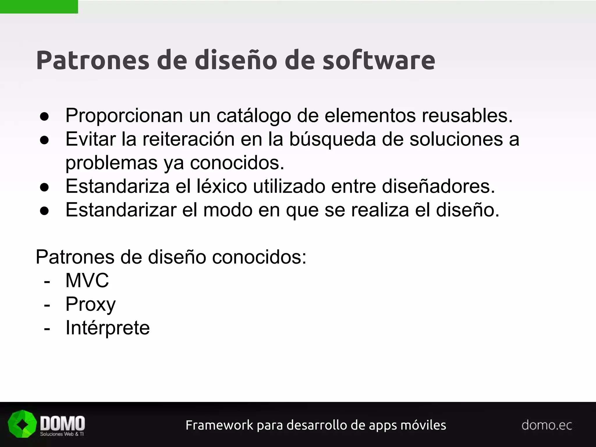Patrones de diseño de software
● Proporcionan un catálogo de elementos reusables.
● Evitar la reiteración en la búsqueda de soluciones a
problemas ya conocidos.
● Estandariza el léxico utilizado entre diseñadores.
● Estandarizar el modo en que se realiza el diseño.
Patrones de diseño conocidos:
- MVC
- Proxy
- Intérprete
Framework para desarrollo de apps móviles
 