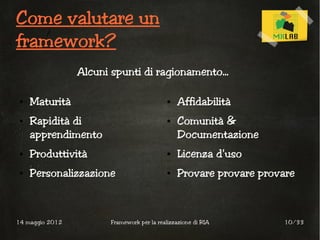 Come valutare un
framework?
                 Alcuni spunti di ragionamento...

 ●   Maturità                                ●   Affidabilità
 ●   Rapidità di                             ●   Comunità &
     apprendimento                               Documentazione
 ●   Produttività                            ●   Licenza d'uso
 ●   Personalizzazione                       ●   Provare provare provare



14 maggio 2012          Framework per la realizzazione di RIA        10/33
 