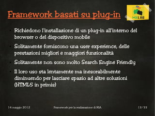 Framework basati su plug-in
 ●   Richiedono l'installazione di un plug-in all'interno del
     browser o del dispositivo mobile
 ●   Solitamente forniscono una user experience, delle
     prestazioni migliori e maggiori funzionalità
 ●   Solitamente non sono molto Search Engine Friendly
 ●   Il loro uso sta lentamente ma inesorabilmente
     diminuendo per lasciare spazio ad altre soluzioni
     (HTML5 in primis)



14 maggio 2012        Framework per la realizzazione di RIA     13/33
 