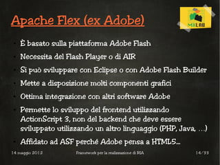 Apache Flex (ex Adobe)
 ●   È basato sulla piattaforma Adobe Flash
 ●   Necessita del Flash Player o di AIR
 ●   Si può sviluppare con Eclipse o con Adobe Flash Builder
 ●   Mette a disposizione molti componenti grafici
 ●   Ottima integrazione con altri software Adobe
 ●   Permette lo sviluppo del frontend utilizzando
     ActionScript 3, non del backend che deve essere
     sviluppato utilizzando un altro linguaggio (PHP, Java, …)
 ●   Affidato ad ASF perché Adobe pensa a HTML5...
14 maggio 2012        Framework per la realizzazione di RIA   14/33
 