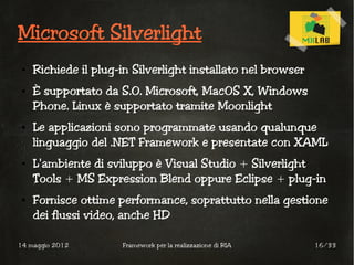 Microsoft Silverlight
 ●   Richiede il plug-in Silverlight installato nel browser
 ●   È supportato da S.O. Microsoft, MacOS X, Windows
     Phone. Linux è supportato tramite Moonlight
 ●   Le applicazioni sono programmate usando qualunque
     linguaggio del .NET Framework e presentate con XAML
 ●   L'ambiente di sviluppo è Visual Studio + Silverlight
     Tools + MS Expression Blend oppure Eclipse + plug-in
 ●   Fornisce ottime performance, soprattutto nella gestione
     dei flussi video, anche HD

14 maggio 2012        Framework per la realizzazione di RIA   16/33
 