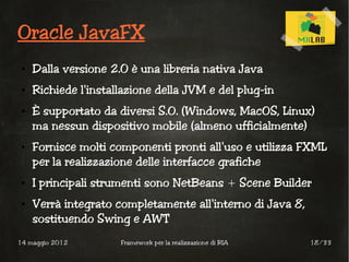 Oracle JavaFX
 ●   Dalla versione 2.0 è una libreria nativa Java
 ●   Richiede l'installazione della JVM e del plug-in
 ●   È supportato da diversi S.O. (Windows, MacOS, Linux)
     ma nessun dispositivo mobile (almeno ufficialmente)
 ●   Fornisce molti componenti pronti all'uso e utilizza FXML
     per la realizzazione delle interfacce grafiche
 ●   I principali strumenti sono NetBeans + Scene Builder
 ●   Verrà integrato completamente all'interno di Java 8,
     sostituendo Swing e AWT
14 maggio 2012        Framework per la realizzazione di RIA   18/33
 