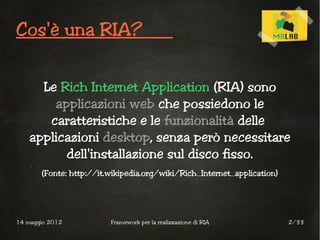 Cos'è una RIA?


      Le Rich Internet Application (RIA) sono
        applicazioni web che possiedono le
       caratteristiche e le funzionalità delle
    applicazioni desktop, senza però necessitare
          dell'installazione sul disco fisso.
       (Fonte: http://it.wikipedia.org/wiki/Rich_Internet_application)




14 maggio 2012           Framework per la realizzazione di RIA           2/33
 