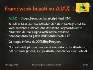 Framework basati su AJAX 1
 ●   AJAX = Asynchronous Javascript And XML
 ●   AJAX si basa su uno scambio di dati in background fra
     web browser e server, che consente l'aggiornamento
     dinamico di una pagina web senza esplicito
     ricaricamento da parte dell'utente (Web 1.0)
 ●   La magia è fatta da XMLHttpRequest!
 ●   Non richiede plug-in, ma viene eseguito tutto all'interno
     del browser (anche, e soprattutto, dei dispositivi mobile)



14 maggio 2012        Framework per la realizzazione di RIA   20/33
 