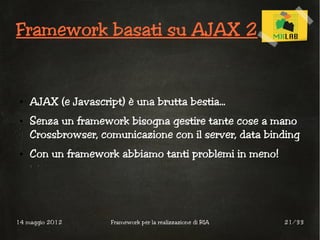 Framework basati su AJAX 2


 ●   AJAX (e Javascript) è una brutta bestia...
 ●   Senza un framework bisogna gestire tante cose a mano
     Crossbrowser, comunicazione con il server, data binding
 ●   Con un framework abbiamo tanti problemi in meno!




14 maggio 2012        Framework per la realizzazione di RIA   21/33
 