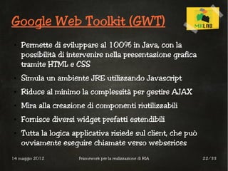 Google Web Toolkit (GWT)
 ●   Permette di sviluppare al 100% in Java, con la
     possibilità di intervenire nella presentazione grafica
     tramite HTML e CSS
 ●   Simula un ambiente JRE utilizzando Javascript
 ●   Riduce al minimo la complessità per gestire AJAX
 ●   Mira alla creazione di componenti riutilizzabili
 ●   Fornisce diversi widget prefatti estendibili
 ●   Tutta la logica applicativa risiede sul client, che può
     ovviamente eseguire chiamate verso webserices
14 maggio 2012         Framework per la realizzazione di RIA   22/33
 