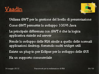 Vaadin
 ●   Utilizza GWT per la gestione del livello di presentazione
 ●   Come GWT permette lo sviluppo 100% Java
 ●   La principale differenza con GWT è che la logica
     applicativa risiede sul server
 ●   Rende lo sviluppo delle RIA simile a quello delle normali
     applicazioni desktop, fornendo molti widget utili
 ●   Esiste un plug-in per Eclipse per lo sviluppo delle GUI
 ●   Ha un supporto commerciale


14 maggio 2012        Framework per la realizzazione di RIA   24/33
 