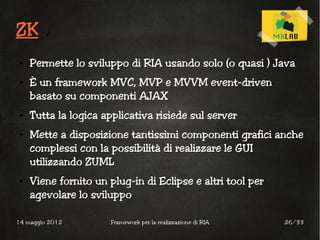ZK
 ●   Permette lo sviluppo di RIA usando solo (o quasi ) Java
 ●   È un framework MVC, MVP e MVVM event-driven
     basato su componenti AJAX
 ●   Tutta la logica applicativa risiede sul server
 ●   Mette a disposizione tantissimi componenti grafici anche
     complessi con la possibilità di realizzare le GUI
     utilizzando ZUML
 ●   Viene fornito un plug-in di Eclipse e altri tool per
     agevolare lo sviluppo

14 maggio 2012         Framework per la realizzazione di RIA   26/33
 
