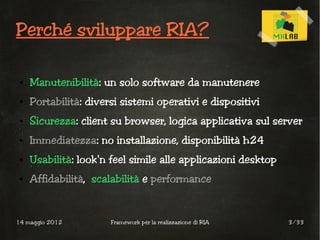 Perché sviluppare RIA?

 ●   Manutenibilità: un solo software da manutenere
 ●   Portabilità: diversi sistemi operativi e dispositivi
 ●   Sicurezza: client su browser, logica applicativa sul server
 ●   Immediatezza: no installazione, disponibilità h24
 ●   Usabilità: look'n feel simile alle applicazioni desktop
 ●   Affidabilità, scalabilità e performance


14 maggio 2012         Framework per la realizzazione di RIA   3/33
 