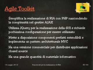 Agile Toolkit
 ●   Semplifica la realizzazione di RIA con PHP nascondendo
     la complessità nel gestire AJAX
 ●   Utilizza JQuery per la realizzazione della GUI e richiede
     pochissima configurazione per essere utilizzato
 ●   Mette a disposizione componenti prefatti estendibili e
     implementa un pattern architetturale MVC
 ●   Ha una versione commerciale per distribuire applicazioni
     closed source
 ●   Ha una grande quantità di materiale informativo

14 maggio 2012        Framework per la realizzazione di RIA   30/33
 