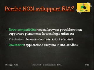 Perché NON sviluppare RIA?


 ●   Retro compatibilità: vecchi browser potrebbero non
     supportare pienamente la tecnologia utilizzata
 ●   Prestazioni: browser con prestazioni scadenti
 ●   Limitazioni: applicazione eseguita in una sandbox




14 maggio 2012       Framework per la realizzazione di RIA   4/33
 