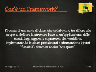 Cos'è un Framework?


Si tratta di una serie di classi che collaborano tra di loro allo
  scopo di definire la struttura base di un'applicazione, delle
       classi, degli oggetti e soprattutto del workflow,
 implementando le classi preesistenti e sfruttandone i punti
            "flessibili", chiamati anche "hot spots"




14 maggio 2012       Framework per la realizzazione di RIA   6/33
 