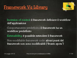 Framework Vs Library

 ●   Inversion of control: il framework definisce il workflow
     dell'applicazione
 ●   Comportamento predefinito: il framework ha un
     workflow predefinito
 ●   Extensibility: è possibile estendere il framework
 ●   Non-modifiable framework code: alcuni punti del
     framework non sono modificabili (“frozen spots”)


14 maggio 2012        Framework per la realizzazione di RIA   7/33
 